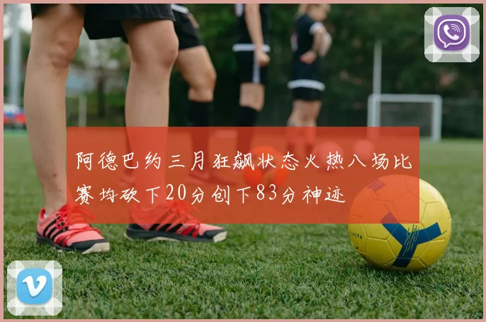 阿德巴约三月狂飙状态火热八场比赛均砍下20分创下83分神迹