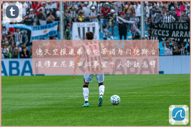 德天空报道弗洛伦蒂诺与门德斯洽谈穆里尼奥回归事宜个人条款无碍