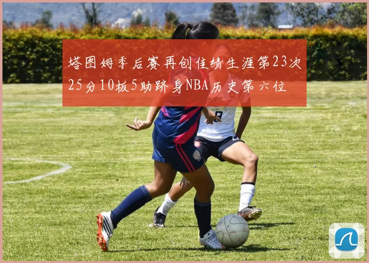 塔图姆季后赛再创佳绩生涯第23次25分10板5助跻身NBA历史第六位
