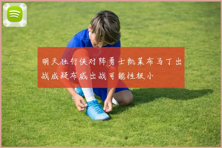 明天独行侠对阵勇士凯莱布马丁出战成疑布威出战可能性极小