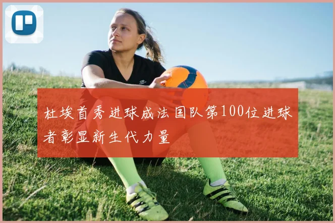 杜埃首秀进球成法国队第100位进球者彰显新生代力量