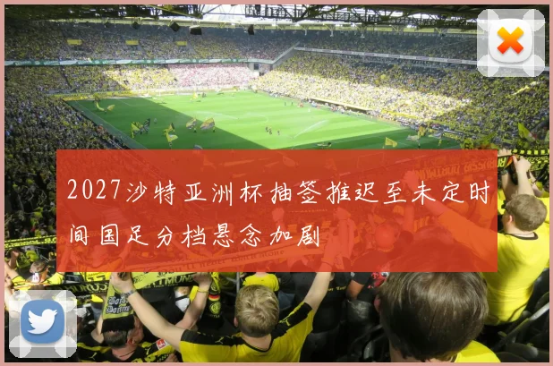 2027沙特亚洲杯抽签推迟至未定时间国足分档悬念加剧