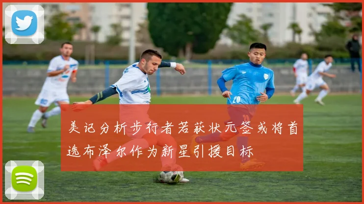 美记分析步行者若获状元签或将首选布泽尔作为新星引援目标