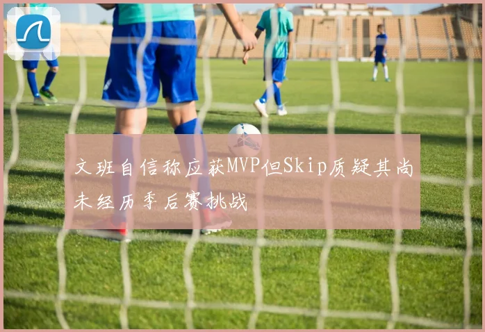 文班自信称应获MVP但Skip质疑其尚未经历季后赛挑战