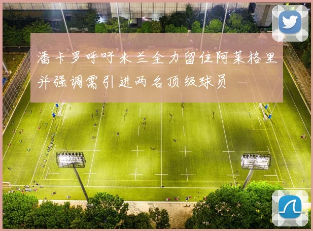 潘卡罗呼吁米兰全力留住阿莱格里并强调需引进两名顶级球员