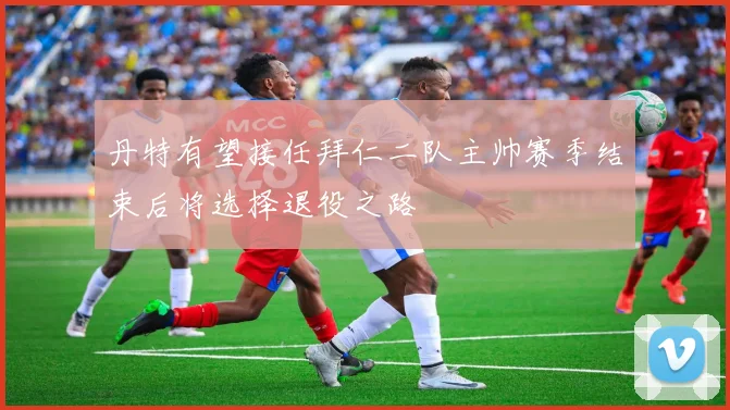 丹特有望接任拜仁二队主帅赛季结束后将选择退役之路