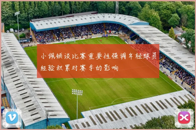 小佩顿谈比赛重要性强调年轻球员经验积累对赛季的影响