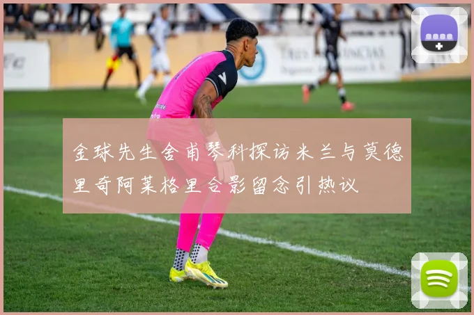 金球先生舍甫琴科探访米兰与莫德里奇阿莱格里合影留念引热议
