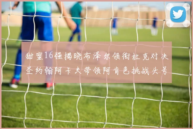 甜蜜16强揭晓布泽尔领衔杜克对决圣约翰阿卡夫带领阿肯色挑战头号种子